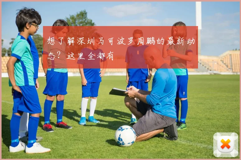 想了解深圳马可波罗周鹏的最新动态？这里全都有