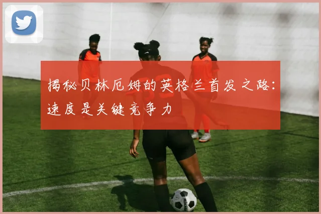 揭秘贝林厄姆的英格兰首发之路:速度是关键竞争力