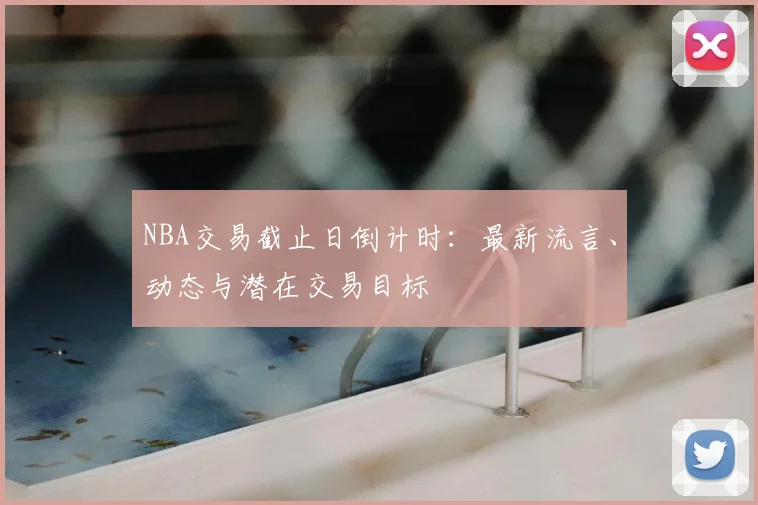 NBA交易截止日倒计时：最新流言、动态与潜在交易目标