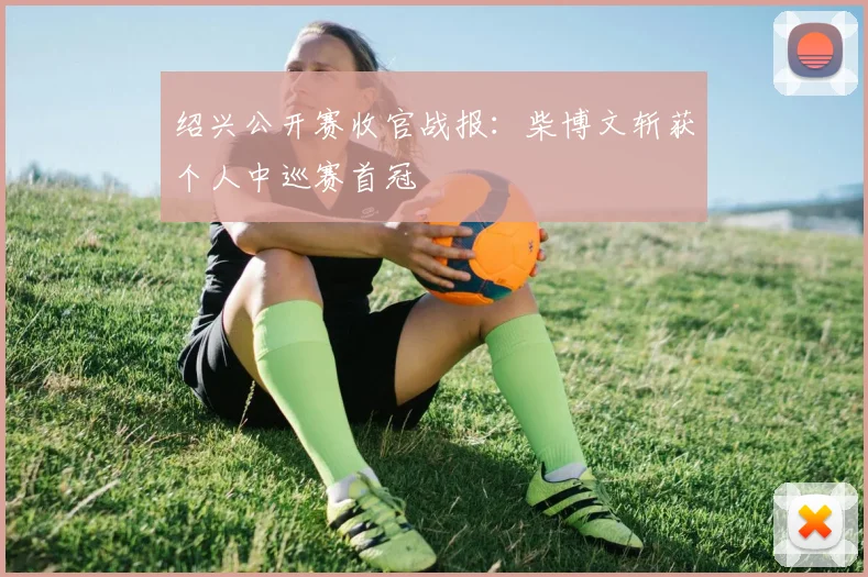 绍兴公开赛收官战报:柴博文斩获个人中巡赛首冠