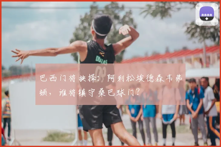 巴西门将抉择:阿利松埃德森韦弗顿,谁将镇守桑巴球门?