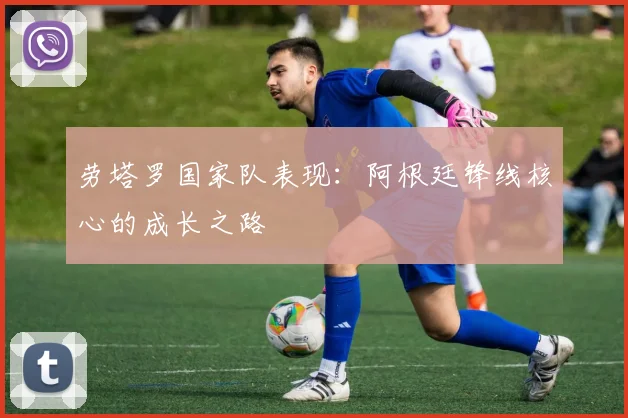 劳塔罗国家队表现:阿根廷锋线核心的成长之路