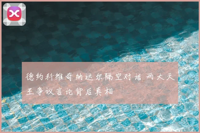 德约科维奇纳达尔隔空对话 两大天王争议言论背后真相